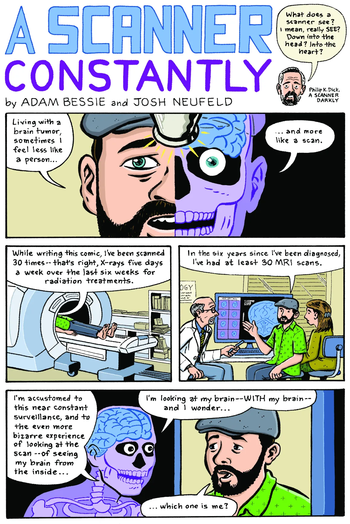 A Scanner Constantly by Adam Bessie and Josh Neufeld. Quote from Philip K. Dick, A Scanner Darkly: “What does a scanner see? I mean, really see? Down into the head? Into the heart? Panel 1: Adam, a man with light skin, a dark beard wearing a pageboy cap. Half of his face is visible, the other half of his face is translucent, showing the skull and brain underneath his skin: “Living with a brain tumor, sometimes I feel less like a person, and more like a scan.” Panel 2: Adam, laying down with his head within a FMRI scanner: “While writing this comic, I’ve been scanned 30 times—that’s right, X-rays five days a week over the last six weeks for radiation treatments.” Panel 3: Adam, with a doctor looking at brain scan results: “In the six years since I’ve been diagnosed, I’ve had at least 30 MRI scans.” Panel 4: Adam’s scanned doppelganger, with translucent skin through which his skeleton and brain are visible: “I’m accustomed to this near constant surveillance, and to the even more bizarre experience of looking at the scan—of seeing my brain from the inside. I’m looking at my brain—with my brain—and I wonder…” Adam: “Which one is me?”