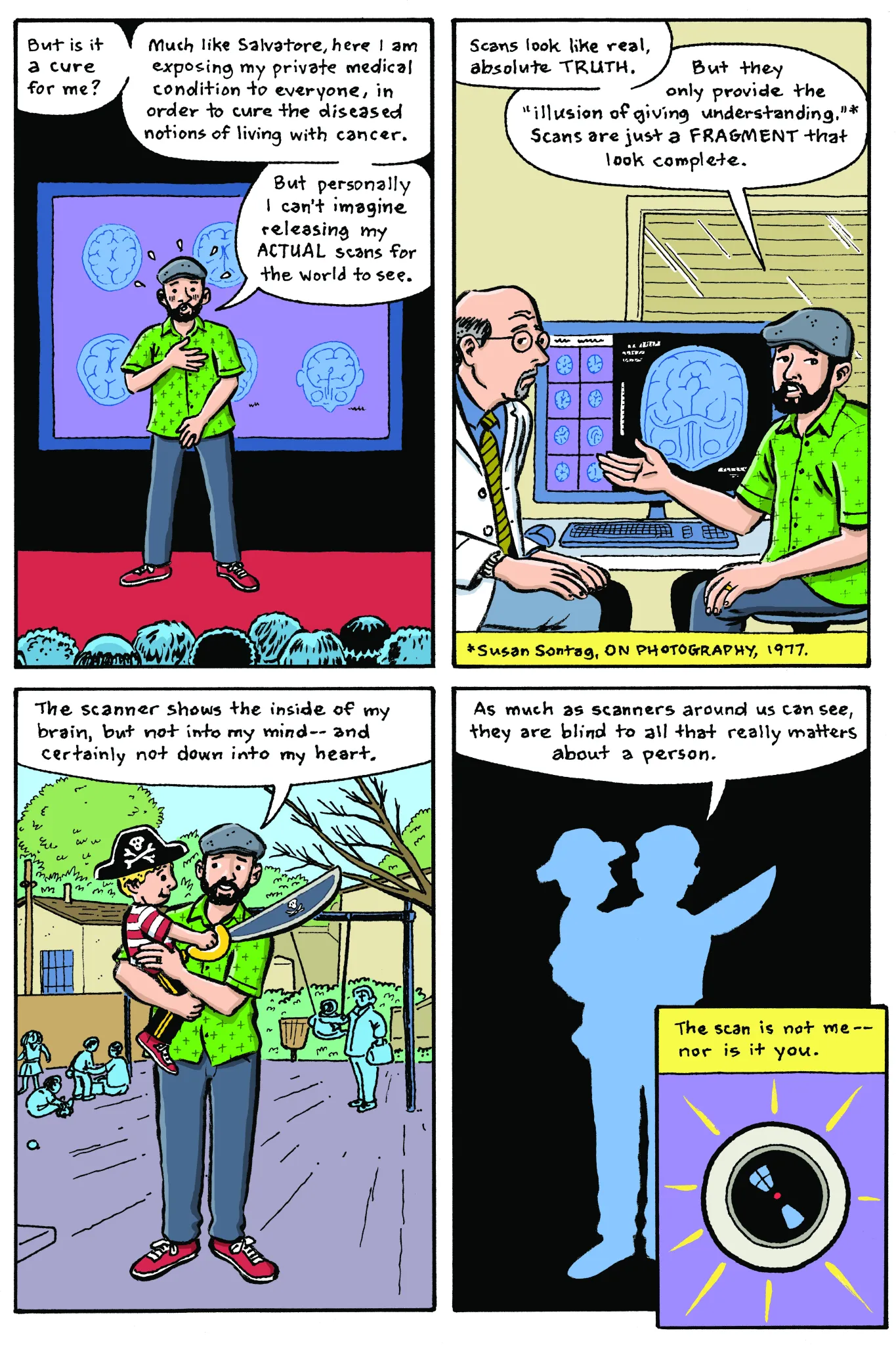 Panel 1: Adam stands where Salvatore was, presenting the TED Talk. He looks embarrassed. Adam: “But is it a cure for me? Much like Salvatore, here I am exposing my private medical condition to everyone, in order to cure the diseased notions of living with cancer. But personally I can’t imagine releasing my actual scans for the world to see.” Panel 2: Adam sits with his doctor in front of a computer displaying brain scans. Adam: “Scans look like real, absolute truth. But they only provide the “illusion of giving understanding” (Susan Sontag, On Photography, 1977). Scans are just a fragment that look complete.” Panel 3: Adam holds his son at the playground. Adam: “The scanner shows the inside of my brain, but not into my mind—and certainly not down into my heart.” Panel 4: A silhouette of Adam holding his son. Neither are visible beyond their outline, the playground has been replaced with a field of black. Adam: “As much as scanners around us can see, they are blind to all that really matters about a person.” Panel 5: The reflective lens of a scanner. Caption: “The scan is not me—nor is it you.”